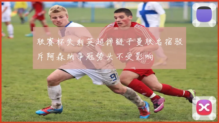 联赛杯失利英超掉链子曼联名宿驳斥阿森纳争冠势头不受影响