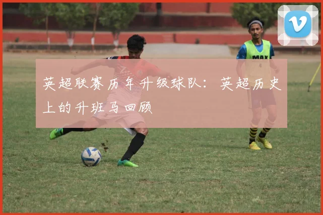 英超联赛历年升级球队:英超历史上的升班马回顾