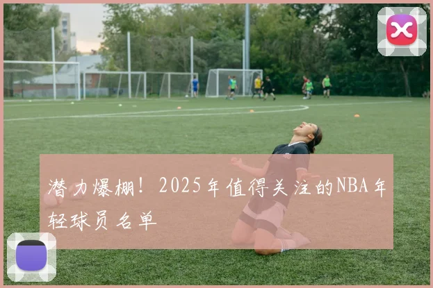 潜力爆棚！2025年值得关注的NBA年轻球员名单