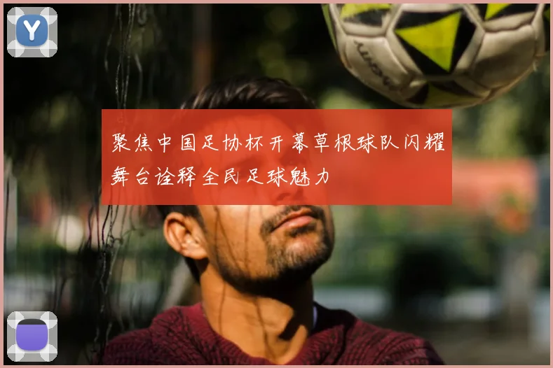 聚焦中国足协杯开幕草根球队闪耀舞台诠释全民足球魅力