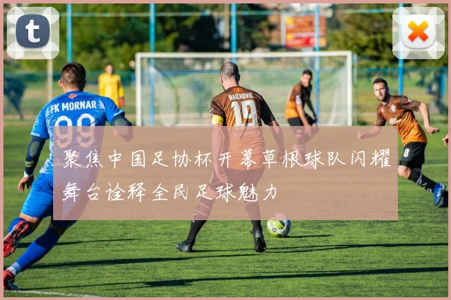 聚焦中国足协杯开幕草根球队闪耀舞台诠释全民足球魅力