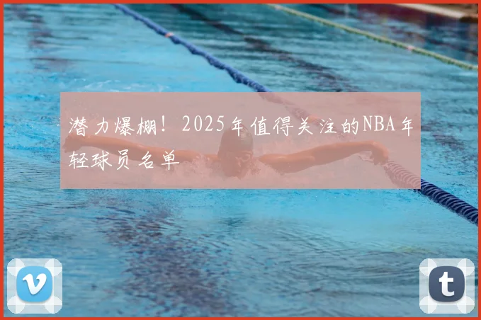 潜力爆棚！2025年值得关注的NBA年轻球员名单